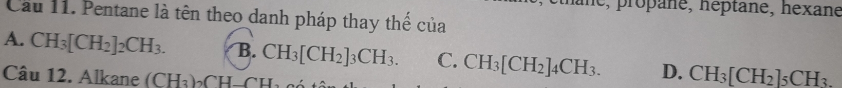 ane, propane, héptane, hexane
Cầu 11. Pentane là tên theo danh pháp thay thế của
A. CH_3[CH_2]_2CH_3.
B. CH_3[CH_2]_3CH_3. C. CH_3[CH_2]_4CH_3. CH_3[CH_2]_5CH_3. 
Câu 12. Alkane (CH_3)_2CH-CH_2
D.