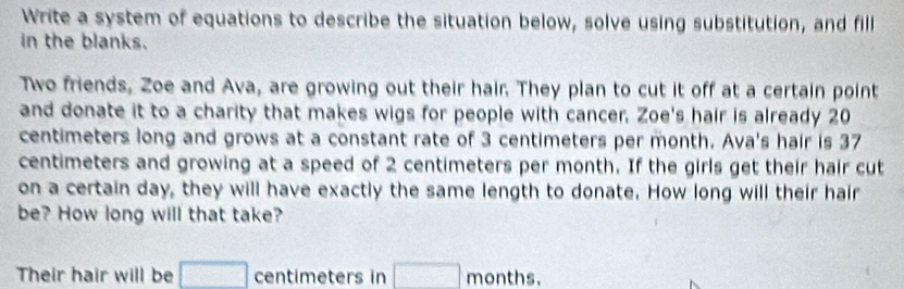 Write a system of equations to describe the situation below, solve using substitution, and fill 
in the blanks. 
Two friends, Zoe and Ava, are growing out their hair. They plan to cut it off at a certain point 
and donate it to a charity that makes wigs for people with cancer. Zoe's hair is already 20
centimeters long and grows at a constant rate of 3 centimeters per month. Ava's hair is 37
centimeters and growing at a speed of 2 centimeters per month. If the girls get their hair cut 
on a certain day, they will have exactly the same length to donate. How long will their hair 
be? How long will that take? 
Their hair will be □ centimeters in □ months.