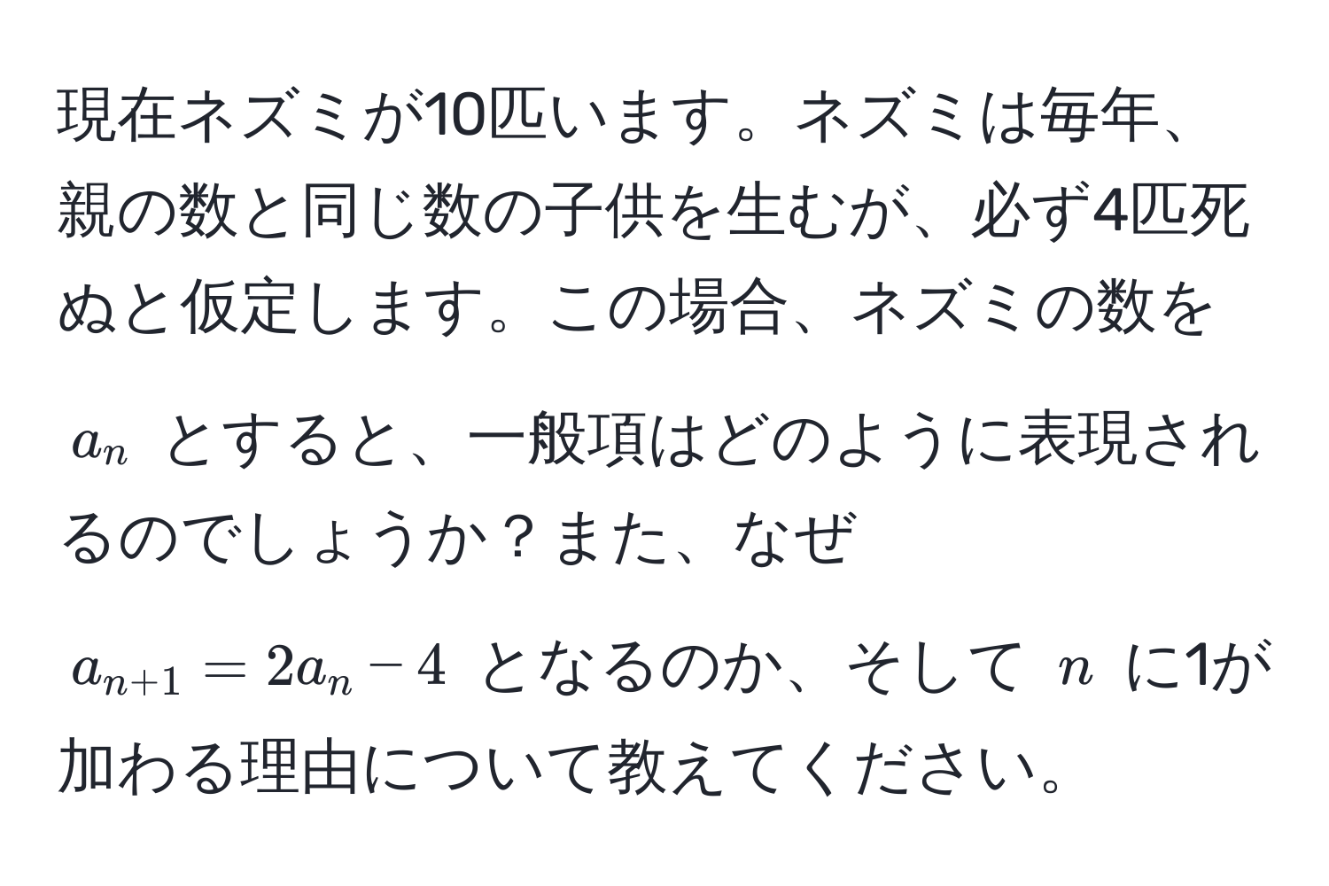現在ネズミが10匹います。ネズミは毎年、親の数と同じ数の子供を生むが、必ず4匹死ぬと仮定します。この場合、ネズミの数を $a_n$ とすると、一般項はどのように表現されるのでしょうか？また、なぜ $a_n+1 = 2a_n - 4$ となるのか、そして $n$ に1が加わる理由について教えてください。