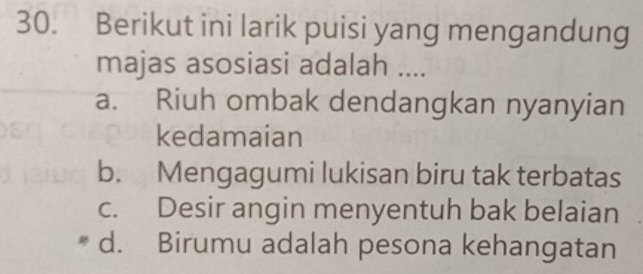 Berikut ini larik puisi yang mengandung
majas asosiasi adalah ....
a. Riuh ombak dendangkan nyanyian
kedamaian
b. Mengagumi lukisan biru tak terbatas
c. Desir angin menyentuh bak belaian
d. Birumu adalah pesona kehangatan