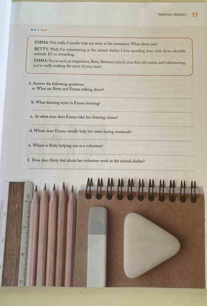 PARTIAL /BLOCK i 17 
= Next 
EMMA: Not really. I usually help my sister at the restaurant. What about you? 
BETTY: Well, I'm volunteering at the animal shelter. I love spending time with those adorable 
animals. It's so rewarding. 
EMMA: You're such an inspiration, Betty. Between school, your first aid course, and volunteering, 
you're really making the most of your time! 
2. Answer the following questions: 
a. What are Betty and Emma talking about? 
_ 
b. What drawing styles is Emma learning? 
_ 
c. At what time does Emma take her drawing classes? 
_ 
d. Where does Emma usually help her sister during weekends? 
_ 
e. Where is Betty helping out as a volunteer? 
_ 
f. How does Betty feel about her volunteer work at the animal shelter? 
_