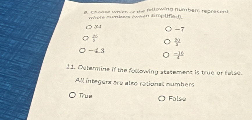 Choose which of the following numbers represent
whole numbers (when simplified).
34
-7
 25/5 
 20/5 
-4.3
 (-16)/4 
11. Determine if the following statement is true or false.
All integers are also rational numbers
True
False