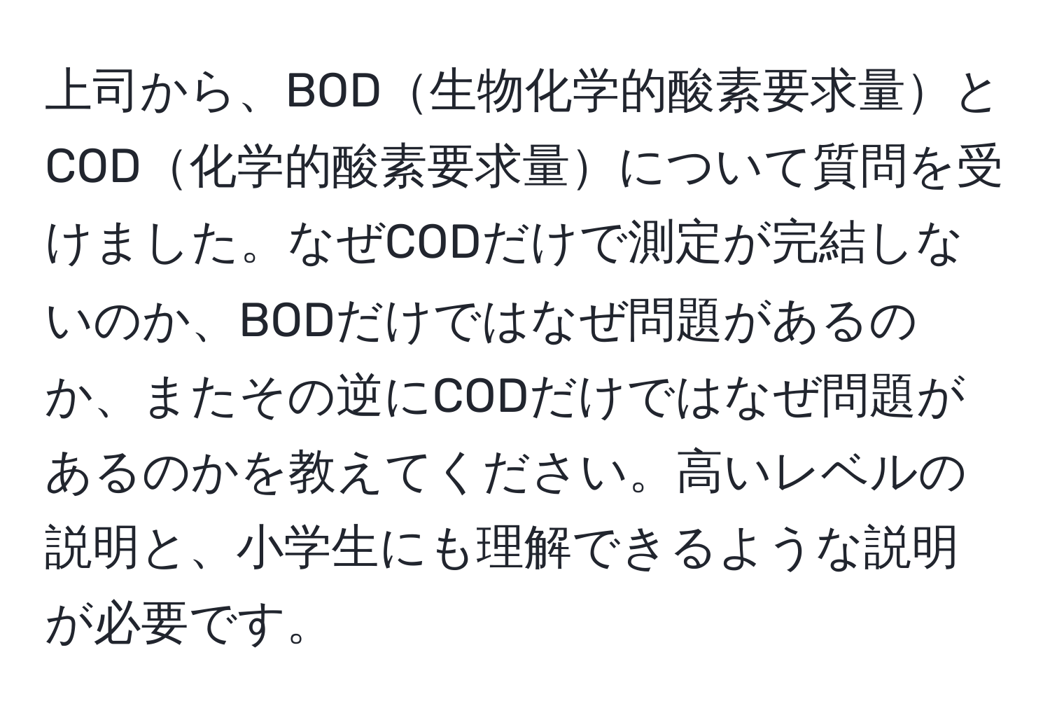 上司から、BOD生物化学的酸素要求量とCOD化学的酸素要求量について質問を受けました。なぜCODだけで測定が完結しないのか、BODだけではなぜ問題があるのか、またその逆にCODだけではなぜ問題があるのかを教えてください。高いレベルの説明と、小学生にも理解できるような説明が必要です。