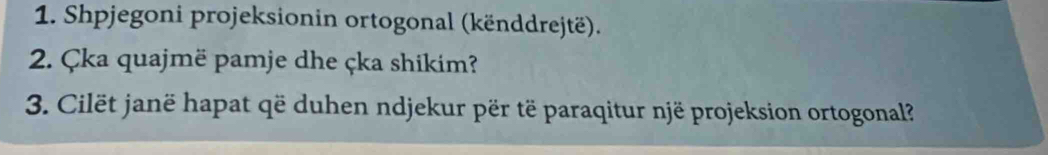 Shpjegoni projeksionin ortogonal (kënddrejtë). 
2. Çka quajmë pamje dhe çka shikim? 
3. Cilët janë hapat që duhen ndjekur për të paraqitur një projeksion ortogonal?