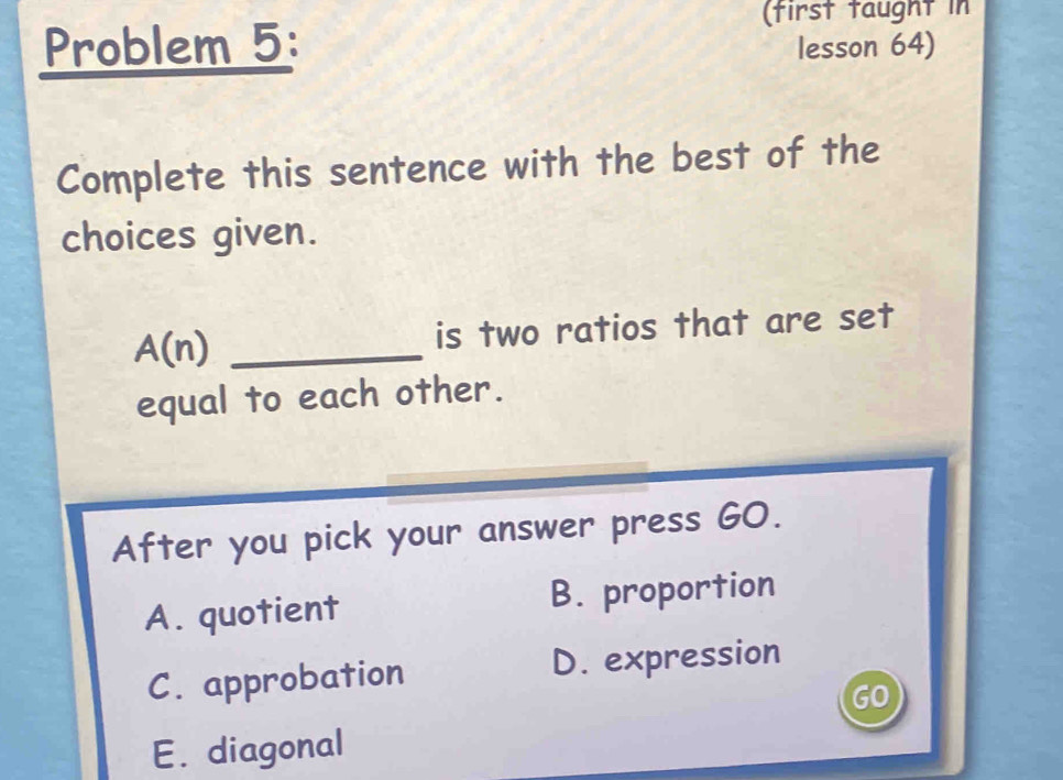 (first taught in
Problem 5: lesson 64)
Complete this sentence with the best of the
choices given.
A(n) _is two ratios that are set
equal to each other.
After you pick your answer press GO.
A. quotient B. proportion
C. approbation D. expression
GO
E. diagonal