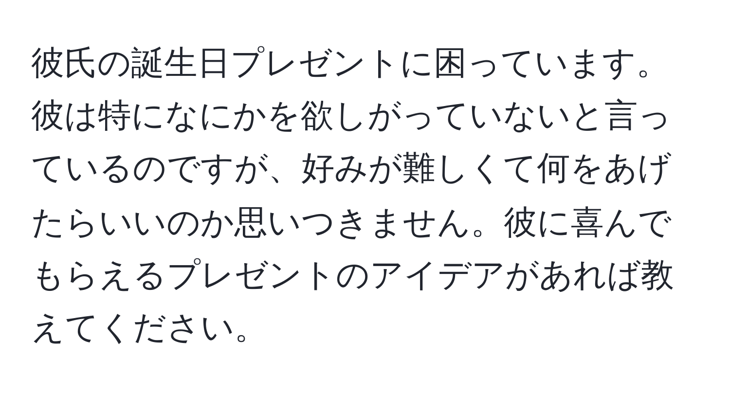 彼氏の誕生日プレゼントに困っています。彼は特になにかを欲しがっていないと言っているのですが、好みが難しくて何をあげたらいいのか思いつきません。彼に喜んでもらえるプレゼントのアイデアがあれば教えてください。