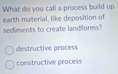 What do you call a process build up
earth material, like deposition of
sediments to create landforms?
destructive process
constructive process