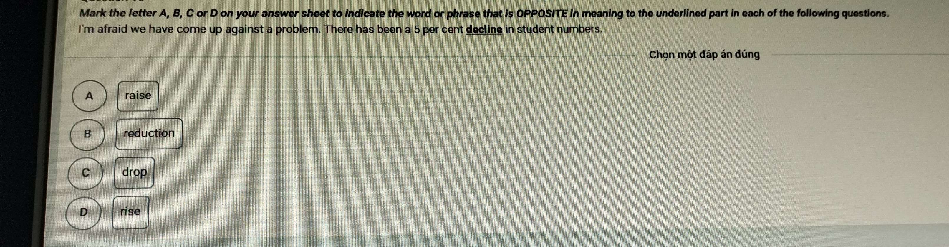 Mark the letter A, B, C or D on your answer sheet to indicate the word or phrase that is OPPOSITE in meaning to the underlined part in each of the following questions.
I'm afraid we have come up against a problem. There has been a 5 per cent decline in student numbers.
Chọn một đáp án đúng
A raise
B reduction
C drop
D rise