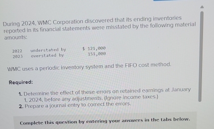 During 2024, WMC Corporation discovered that its ending inventories 
reported in its financial statements were misstated by the following material 
amounts: 
2022 understated by $ 121,000
2023 overstated by 151,000
WMC uses a periodic inventory system and the FIFO cost method. 
Required: 
1. Determine the effect of these errors on retained earnings at January 
1, 2024, before any adjustments. (Ignore income taxes.) 
2. Prepare a journal entry to correct the errors. 
Complete this question by entering your answers in the tabs below.