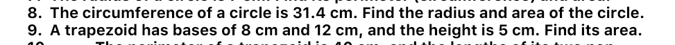 The circumference of a circle is 31.4 cm. Find the radius and area of the circle. 
9. A trapezoid has bases of 8 cm and 12 cm, and the height is 5 cm. Find its area.