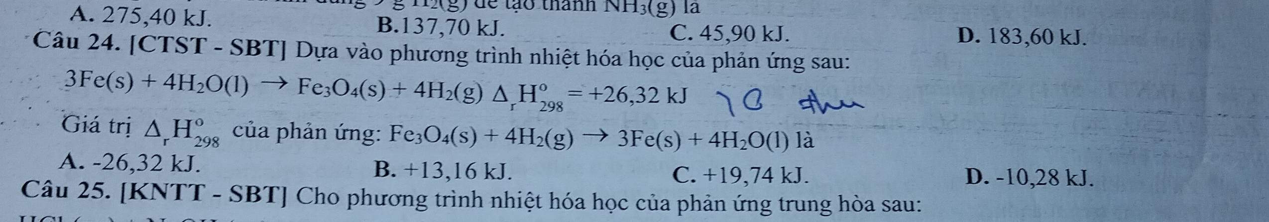 HX(g) để tạo thành NH, (g) là
A. 275, 40 kJ. B. 137, 70 kJ.
C. 45, 90 kJ. D. 183, 60 kJ.
Câu 24. [CTST - SBT] Dựa vào phương trình nhiệt hóa học của phản ứng sau:
3Fe(s)+4H_2O(l)to Fe_3O_4(s)+4H_2(g)△ _rH_(298)^o=+26,32kJ
Giá trị △ _rH_(298)° của phản ứng: Fe_3O_4(s)+4H_2(g)to 3Fe(s)+4H_2O(l) là
A. -26,32 kJ. B. +13,16 kJ. C. +19,74 kJ. D. -10,28 kJ.
Câu 25. [KNTT - SBT] Cho phương trình nhiệt hóa học của phản ứng trung hòa sau: