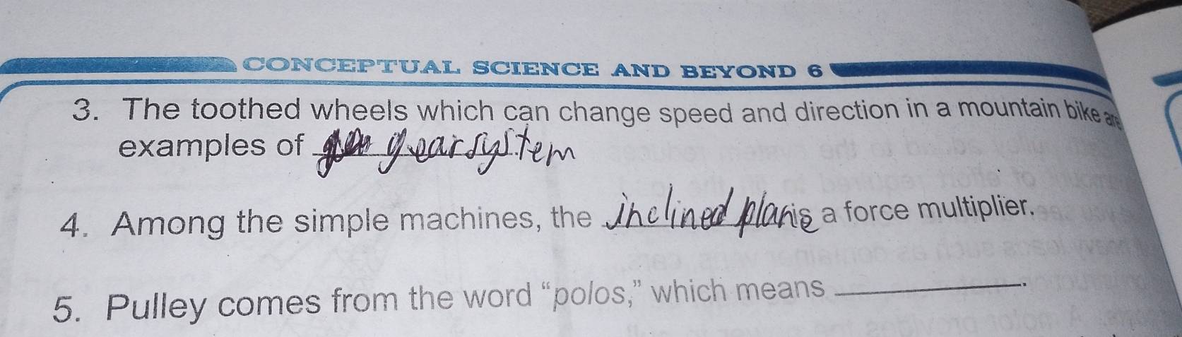 CONCEPTUAL SCIENCE AND BEYOND 6 
3. The toothed wheels which can change speed and direction in a mountain bike 
examples of_ 
4. Among the simple machines, the _a force multiplier. 
5. Pulley comes from the word “polos,” which means 
_