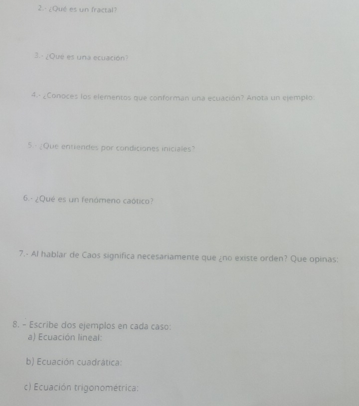 ¿Qué es un fractal? 
3. - ¿Qué es una ecuación? 
4.· ¿Conoces los elementos que conforman una ecuación? Anota un ejemplo: 
5.- ¿Que entiendes por condiciones iniciales? 
6.- ¿Qué es un fenómeno caótico? 
7.- Al hablar de Caos significa necesariamente que ¿no existe orden? Que opinas: 
8. - Escribe dos ejemplos en cada caso: 
a) Ecuación lineal: 
b) Ecuación cuadrática: 
c) Ecuación trigonométrica: