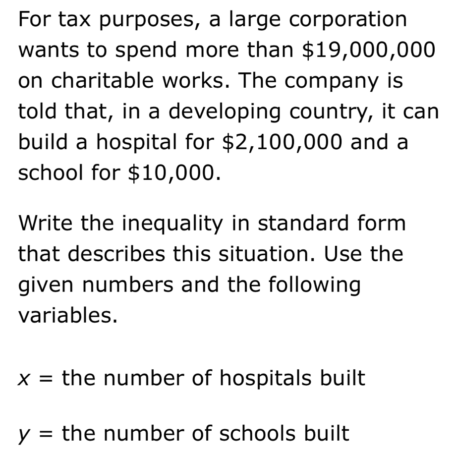 For tax purposes, a large corporation 
wants to spend more than $19,000,000
on charitable works. The company is 
told that, in a developing country, it can 
build a hospital for $2,100,000 and a 
school for $10,000. 
Write the inequality in standard form 
that describes this situation. Use the 
given numbers and the following 
variables.
x= the number of hospitals built
y= the number of schools built