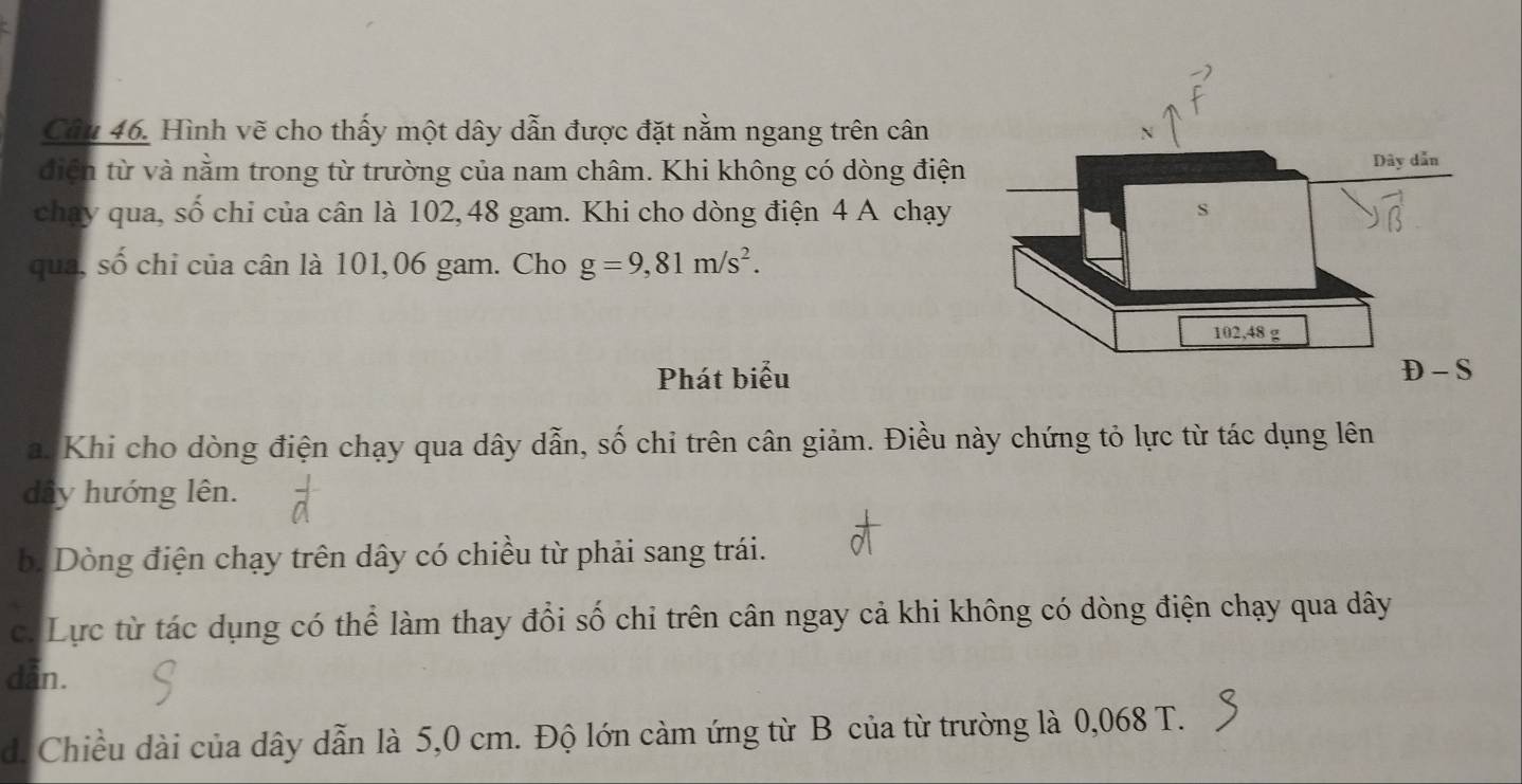 Hình vẽ cho thấy một dây dẫn được đặt nằm ngang trên cân 
diện từ và nằm trong từ trường của nam châm. Khi không có dòng điện 
chay qua, số chi của cân là 102, 48 gam. Khi cho dòng điện 4 A chạy 
qua, số chỉ của cân là 101,06 gam. Cho g=9,81m/s^2. 
Phát biểu 
a. Khi cho dòng điện chạy qua dây dẫn, số chi trên cân giảm. Điều này chứng tỏ lực từ tác dụng lên 
dây hướng lên. 
b. Dòng điện chạy trên dây có chiều từ phải sang trái. 
c. Lực từ tác dụng có thể làm thay đổi số chỉ trên cân ngay cả khi không có dòng điện chạy qua dây
dan. 
d. Chiều dài của dây dẫn là 5,0 cm. Độ lớn cảm ứng từ B của từ trường là 0,068 T.