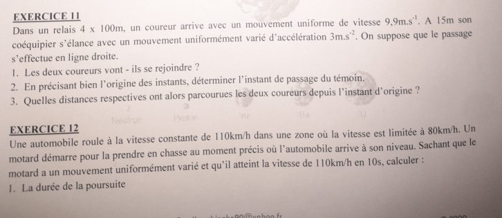 Dans un relais 4* 100m , un coureur arrive avec un mouvement uniforme de vitesse 9, 9m.s^(-1). A 15m son 
coéquipier s'élance avec un mouvement uniformément varié d'accélération 3m.s^(-2). On suppose que le passage 
s’effectue en ligne droite. 
1. Les deux coureurs vont - ils se rejoindre ? 
2. En précisant bien l'origine des instants, déterminer l'instant de passage du témoin. 
3. Quelles distances respectives ont alors parcourues les deux coureurs depuis l’instant d'origine ? 
EXERCICE 12 
Une automobile roule à la vitesse constante de 110km/h dans une zone où la vitesse est limitée à 80km/h. Un 
motard démarre pour la prendre en chasse au moment précis où l'automobile arrive à son niveau. Sachant que le 
motard a un mouvement uniformément varié et qu’il atteint la vitesse de 110km/h en 10s, calculer : 
1. La durée de la poursuite