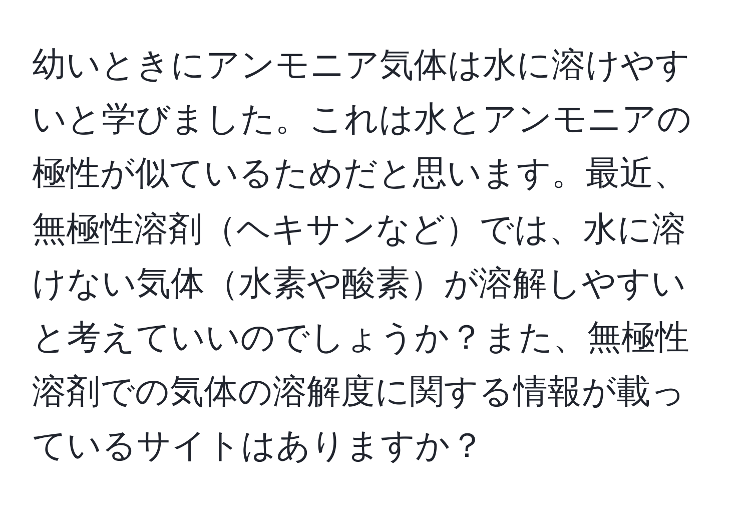 幼いときにアンモニア気体は水に溶けやすいと学びました。これは水とアンモニアの極性が似ているためだと思います。最近、無極性溶剤ヘキサンなどでは、水に溶けない気体水素や酸素が溶解しやすいと考えていいのでしょうか？また、無極性溶剤での気体の溶解度に関する情報が載っているサイトはありますか？