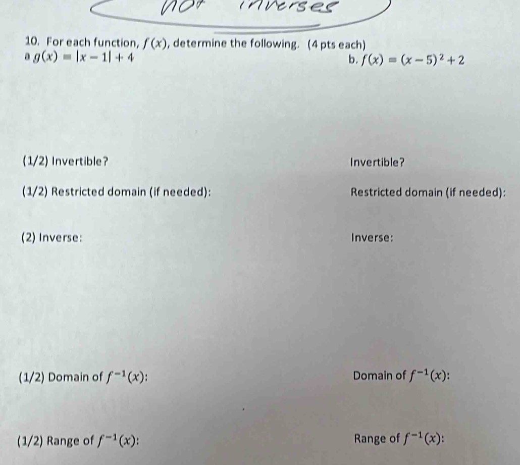 For each function, f(x) , determine the following. (4 pts each) 
a g(x)=|x-1|+4
b. f(x)=(x-5)^2+2
(1/2) Invertible? Invertible? 
(1/2) Restricted domain (if needed): Restricted domain (if needed): 
(2) Inverse: Inverse: 
(1/2) Domain of f^(-1)(x). Domain of f^(-1)(x)
(1/2) Range of f^(-1)(x) Range of f^(-1)(x).