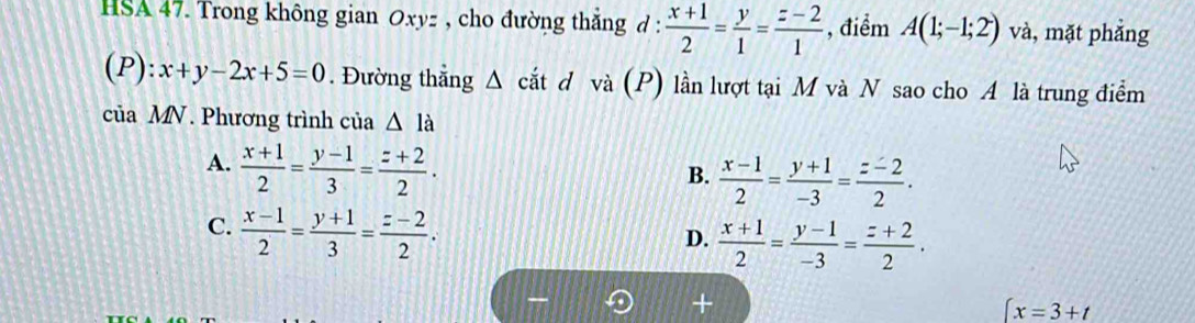 HSA 47. Trong không gian Oxyz , cho đường thắng d :  (x+1)/2 = y/1 = (z-2)/1  , điểm A(1;-1;2) và, mặt phẳng
C P):x+y-2x+5=0. Đường thẳng Δ cắt d và (P) lần lượt tại M và N sao cho A là trung điểm
của MN . Phương trình của △ la
A.  (x+1)/2 = (y-1)/3 = (z+2)/2 .
B.  (x-1)/2 = (y+1)/-3 = (z-2)/2 .
C.  (x-1)/2 = (y+1)/3 = (z-2)/2 .
D.  (x+1)/2 = (y-1)/-3 = (z+2)/2 .
∈t x=3+t