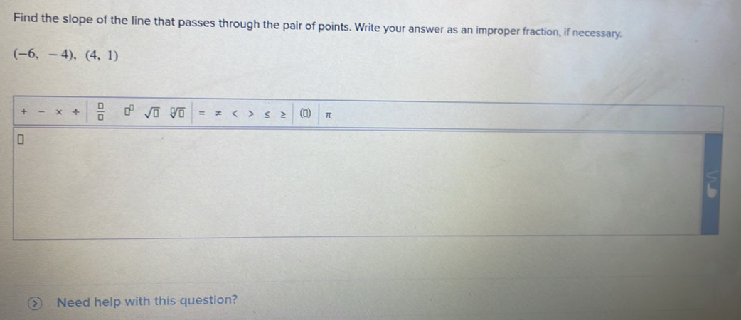 Find the slope of the line that passes through the pair of points. Write your answer as an improper fraction, if necessary.
(-6,-4),(4,1)
+ +  □ /□   □^(□) sqrt(□ ) sqrt[□](□ ) = < > s 2 () π 
n 
Need help with this question?