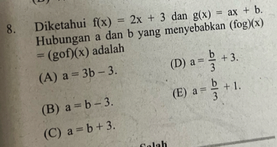 Diketahui f(x)=2x+3 dan g(x)=ax+b. 
Hubungan a dan b yang menyebabkan (fog)(x)
=(gof)(x) adalah
(A) a=3b-3. (D) a= b/3 +3.
(E) a= b/3 +1.
(B) a=b-3.
(C) a=b+3.