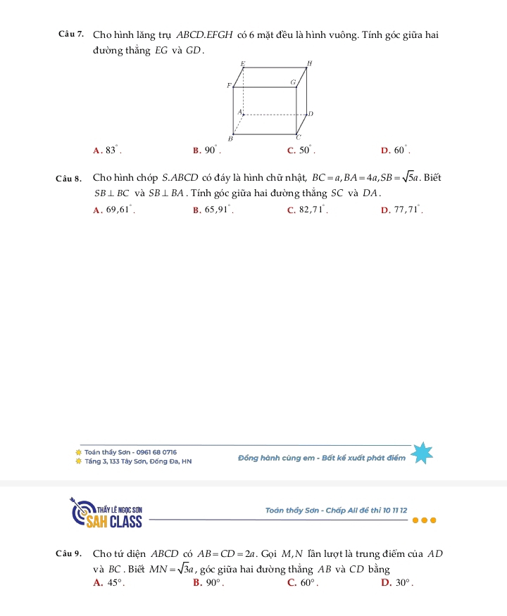 Cho hình lăng trụ ABCD. EFGH có 6 mặt đều là hình vuông. Tính góc giữa hai
đường thắng EG và GD.
A . 83°. B. 90°. C. 50°. D. 60°. 
Câu 8. Cho hình chóp S. ABCD có đáy là hình chữ nhật, BC=a, BA=4a, SB=sqrt(5)a. Biết
SB⊥ BC và SB⊥ BA. Tính góc giữa hai đường thắng SC và DA.
A . 69, 61°, B. 65, 91°. C. 82, 71°, D. 77, 71°. 
Toán thầy Sơn - 0961 68 0716 Đồng hành cùng em - Bất kể xuất phát điểm
Tầng 3, 133 Tây Sơn, Đống Đa, HN
T à thấy lê ngọc sơn Toán thầy Sơn - Chấp All đề thi 10 11 12
SAH CLÁSS
Câu 9. Cho tứ diện ABCD có AB=CD=2a. Gọi M,N lần lượt là trung điểm của AD
và BC. Biết MN=sqrt(3)a, g góc giữa hai đường thẳng AB và CD bằng
A. 45°. B. 90°. C. 60°. D. 30°.