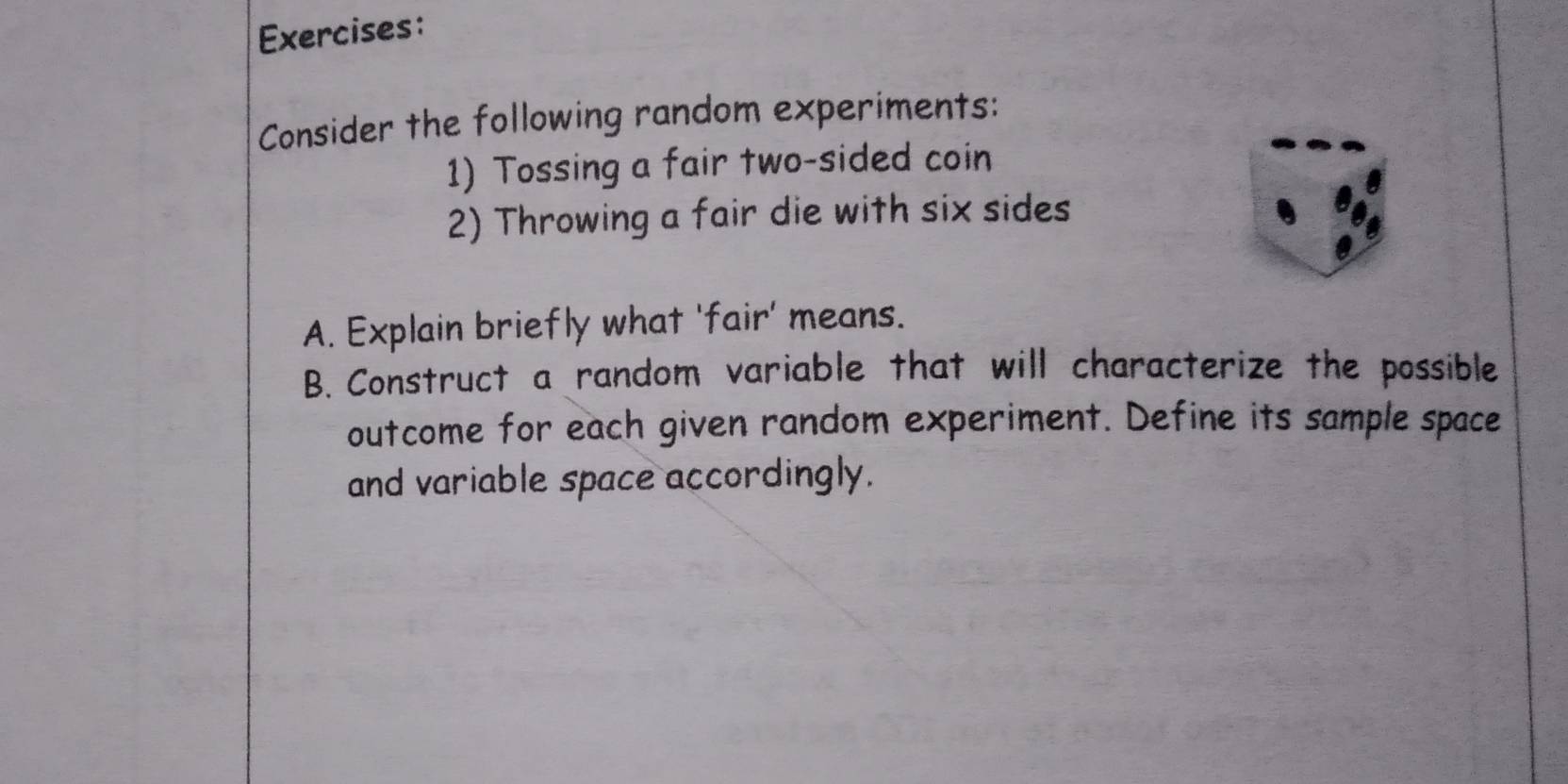 Consider the following random experiments: 
1) Tossing a fair two-sided coin 
2) Throwing a fair die with six sides 
A. Explain briefly what 'fair' means. 
B. Construct a random variable that will characterize the possible 
outcome for each given random experiment. Define its sample space 
and variable space accordingly.