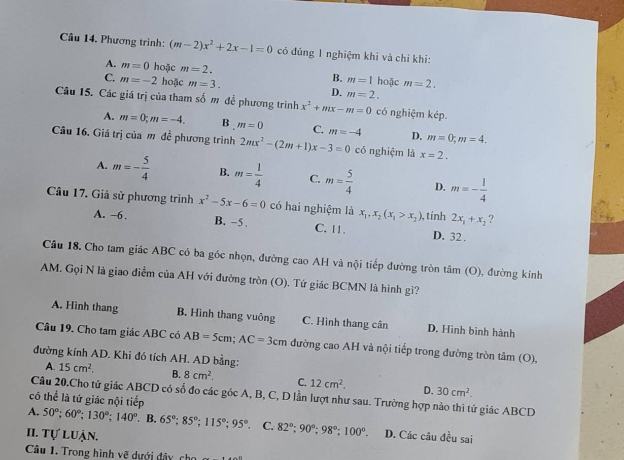 Phương trình: (m-2)x^2+2x-1=0 có đúng 1 nghiệm khi và chỉ khi:
A. m=0 hoặc m=2. hoặc m=2.
B. m=1
C. m=-2 hoặc m=3. D. m=2.
Câu 15. Các giá trị của tham số m đề phương trình x^2+mx-m=0 có nghiệm kép.
A. m=0;m=-4. B . m=0 C. m=-4 D. m=0;m=4.
Câu 16. Giá trị của mô đề phương trình 2mx^2-(2m+1)x-3=0 có nghiệm là x=2.
A. m=- 5/4 
B. m= 1/4  C. m= 5/4 
D. m=- 1/4 
Câu 17. Giả sử phương trình x^2-5x-6=0 có hai nghiệm là x_1,x_2(x_1>x_2) , tính 2x_1+x_2 ?
A. -6. B. -5 . C. 11. D. 32 .
Câu 18. Cho tam giác ABC có ba góc nhọn, đường cao AH và nội tiếp đường tròn tâm (O) ), đường kính
AM. Gọi N là giao điểm của AH với đường tròn (O). Tứ giác BCMN là hình gì?
A. Hình thang B. Hình thang vuông C. Hình thang cân D. Hình bình hành
Câu 19. Cho tam giác ABC có AB=5cm;AC=3cm đường cao AH và nội tiếp trong đường tròn tâm (O),
đường kính AD. Khi đó tích AH. AD bằng:
A. 15cm^2. B. 8cm^2. C. 12cm^2. D. 30cm^2.
Câu 20.Cho tứ giác ABCD có số đo các góc A, B, C, D lần lượt như sau. Trường hợp nào thì tứ giác ABCD
có thể là tứ giác nội tiếp
A. 50°;60°;130°;140° B. 65°;85°;115°;95°. C. 82°;90°;98°;100°.
II. Tự luận. D. Các câu đều sai
Câu 1. Trong hình vẽ dưới dây, cho