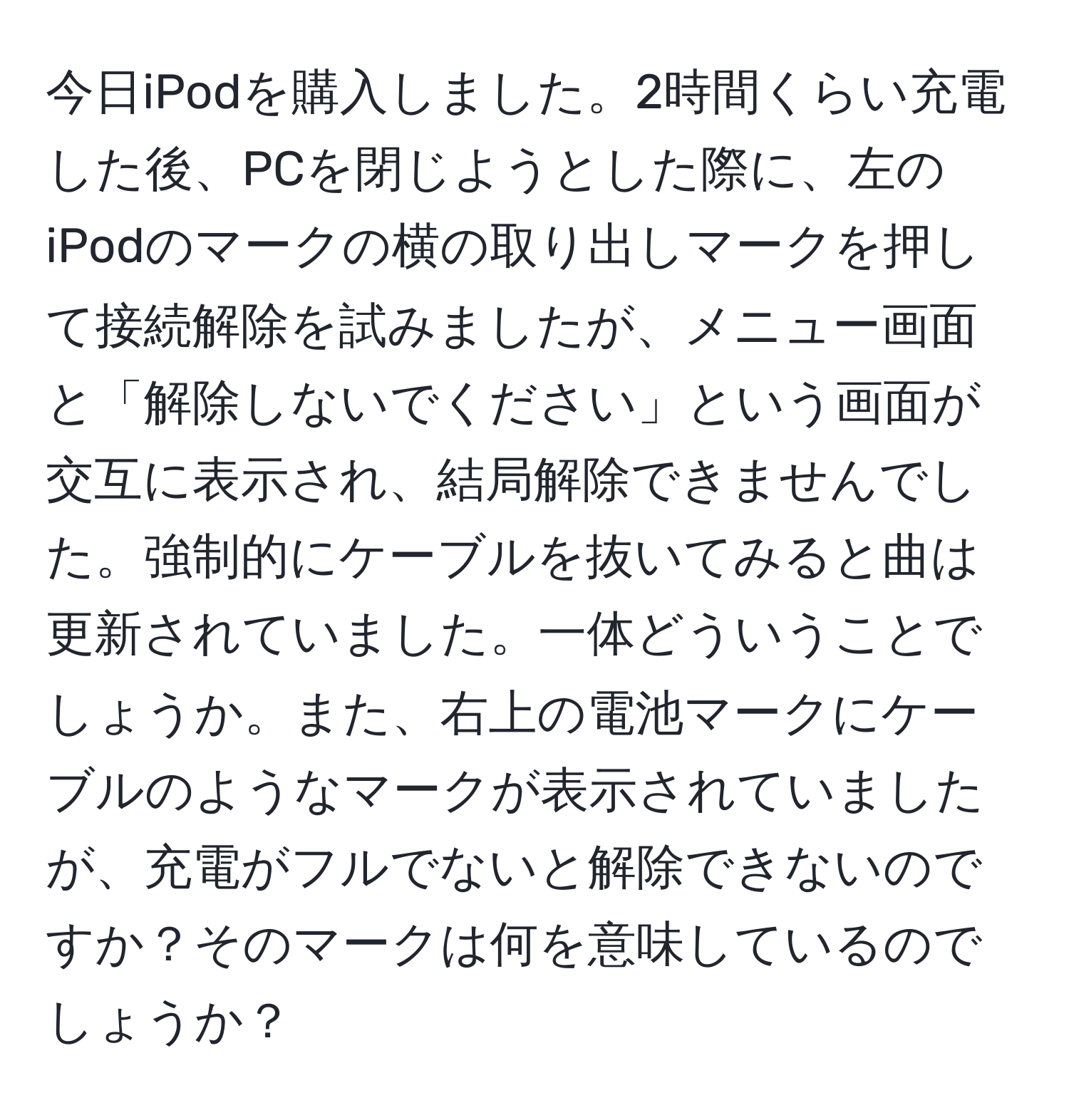 今日iPodを購入しました。2時間くらい充電した後、PCを閉じようとした際に、左のiPodのマークの横の取り出しマークを押して接続解除を試みましたが、メニュー画面と「解除しないでください」という画面が交互に表示され、結局解除できませんでした。強制的にケーブルを抜いてみると曲は更新されていました。一体どういうことでしょうか。また、右上の電池マークにケーブルのようなマークが表示されていましたが、充電がフルでないと解除できないのですか？そのマークは何を意味しているのでしょうか？