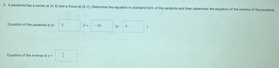 A parabola has a vertex at (4,6) and a focus at (4,2). Determine the equation in standard form of the parabola and then determine the equation of the inverse of the parabolla. 
Equation of the parabola is (x-4)^2=□ (y-6)
Equation of the inverse is y=□