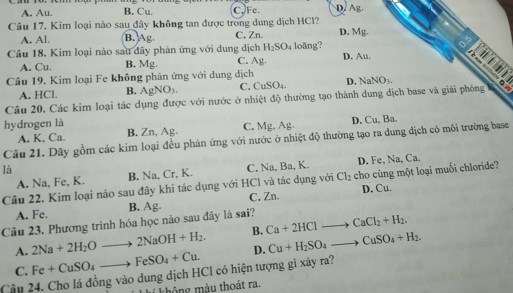 A. Au. B. Cu. C. Fe.
D. Ag.
Câu 17. Kim loại nào sau đây không tan được trong dung dịch HCl?
A. Al. B. Ag.
C. Zn. D. Mg.
Câu 18. Kim loại nào sau đây phản ứng với dung dịch H_2SO_4 loãng?
0.5
D. Au.
A. Cu. B. Mg.
C. Ag.
    
S 
Câu 19. Kim loại Fe không phản ứng với dung dịch
D. NaNO_3.
A. HCl. B. AgNO3. C. CuSO₄.
Câu 20. Các kim loại tác dụng được với nước ở nhiệt độ thường tạo thành dung dịch base và giải phóng
hydrogen là
A. K, Ca. B. Zn, Ag. C. Mg, Ag. D. Cu, Ba.
Câu 21. Dãy gồm các kim loại đều phản ứng với nước ở nhiệt độ thường tạo ra dung dịch có môi trường base
là
A. Na, Fe, K. B. Na, Cr, K. C. Na, Ba, K. D. Fe, Na, Ca.
Câu 22. Kim loại nào sau đây khi tác dụng với HCl và tác dụng với Cl_2 cho cùng một loại muối chloride?
D. Cu.
C. Zn.
A. Fe. B. Ag.
Câu 23. Phương trình hóa học nào sau đây là sai?
B. Ca+2HClto CaCl_2+H_2.
A. 2Na+2H_2Oto 2NaOH+H_2.
D. Cu+H_2SO_4to CuSO_4+H_2.
C. Fe+CuSO_4to FeSO_4+Cu.
Câu 24. Cho lá đồng vào dung dịch HCl có hiện tượng gì xảy ra?
thông màu thoát ra.