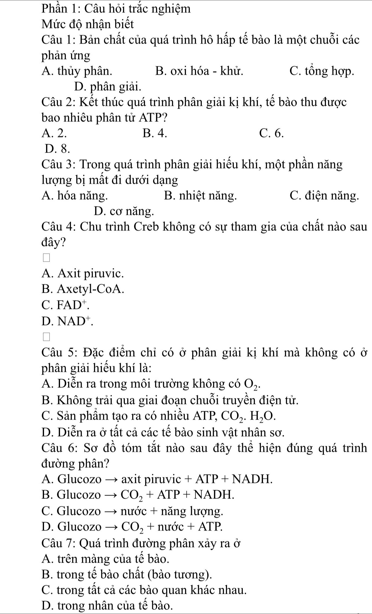 Phần 1: Câu hỏi trắc nghiệm
Mức độ nhận biết
Câu 1: Bản chất của quá trình hô hấp tế bào là một chuỗi các
phản ứng
A. thủy phân. B. oxi hóa - khử. C. tổng hợp.
D. phân giải.
Câu 2: Kết thúc quá trình phân giải kị khí, tế bào thu được
bao nhiêu phân tử ATP?
A. 2. B. 4. C. 6.
D. 8.
Câu 3: Trong quá trình phân giải hiếu khí, một phần năng
lượng bị mất đi dưới dạng
A. hóa năng. B. nhiệt năng. C. điện năng.
D. cơ năng.
Câu 4: Chu trình Creb không có sự tham gia của chất nào sau
đây?
A. Axit piruvic.
B. Axetyl-CoA.
C. FAD+
D. NAD⁺.
Câu 5: Đặc điểm chỉ có ở phân giải kị khí mà không có ở
phân giải hiếu khí là:
A. Diễn ra trong môi trường không có O_2.
B. Không trải qua giai đoạn chuỗi truyền điện tử.
C. Sản phẩm tạo ra có nhiều ATP, CO_2.H_2O.
D. Diễn ra ở tất cả các tế bào sinh vật nhân sơ.
Câu 6: Sơ đồ tóm tắt nào sau đây thể hiện đúng quá trình
đường phân?
A. Glucozo → axit piruvic +ATP+NADH.
B. Glucozo _  CO_2+ATP+NADH.
C. Glucozo → nước + năng lượng.
D. Glucozo _  CO_2+nudc+ATP.
Câu 7: Quá trình đường phân xảy ra ở
A. trên màng của tế bào.
B. trong tế bào chất (bào tương).
C. trong tất cả các bào quan khác nhau.
D. trong nhân của tế bào.