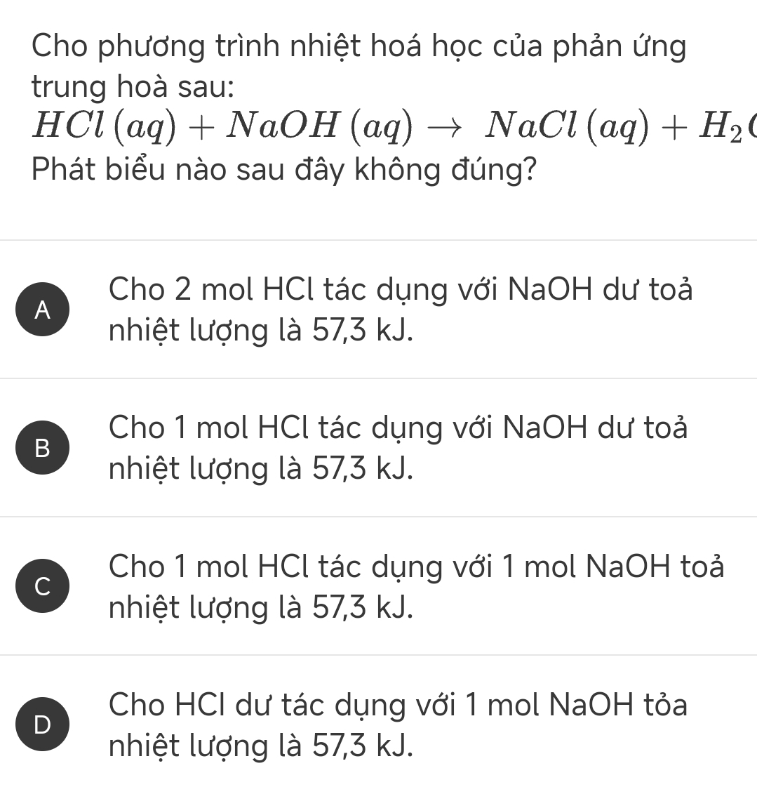 Cho phương trình nhiệt hoá học của phản ứng
trung hoà sau:
HCl(aq)+NaOH(aq)to NaCl(aq)+H_2(
Phát biểu nào sau đây không đúng?
Cho 2 mol HCl tác dụng với NaOH dư toải
A
nhiệt lượng là 57, 3 kJ.
Cho 1 mol HCl tác dụng với NaOH dư toải
B
nhiệt lượng là 57, 3 kJ.
C
Cho 1 mol HCl tác dụng với 1 mol NaOH toải
nhiệt lượng là 57, 3 kJ.
D
Cho HCI dư tác dụng với 1 mol NaOH tỏa
nhiệt lượng là 57, 3 kJ.