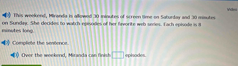 Video 
This weekend, Miranda is allowed 30 minutes of screen time on Saturday and 30 minutes
on Sunday. She decides to watch episodes of her favorite web series. Each episode is 8
minutes long. 
Complete the sentence. 
Over the weekend, Miranda can finish _ 3 episodes.