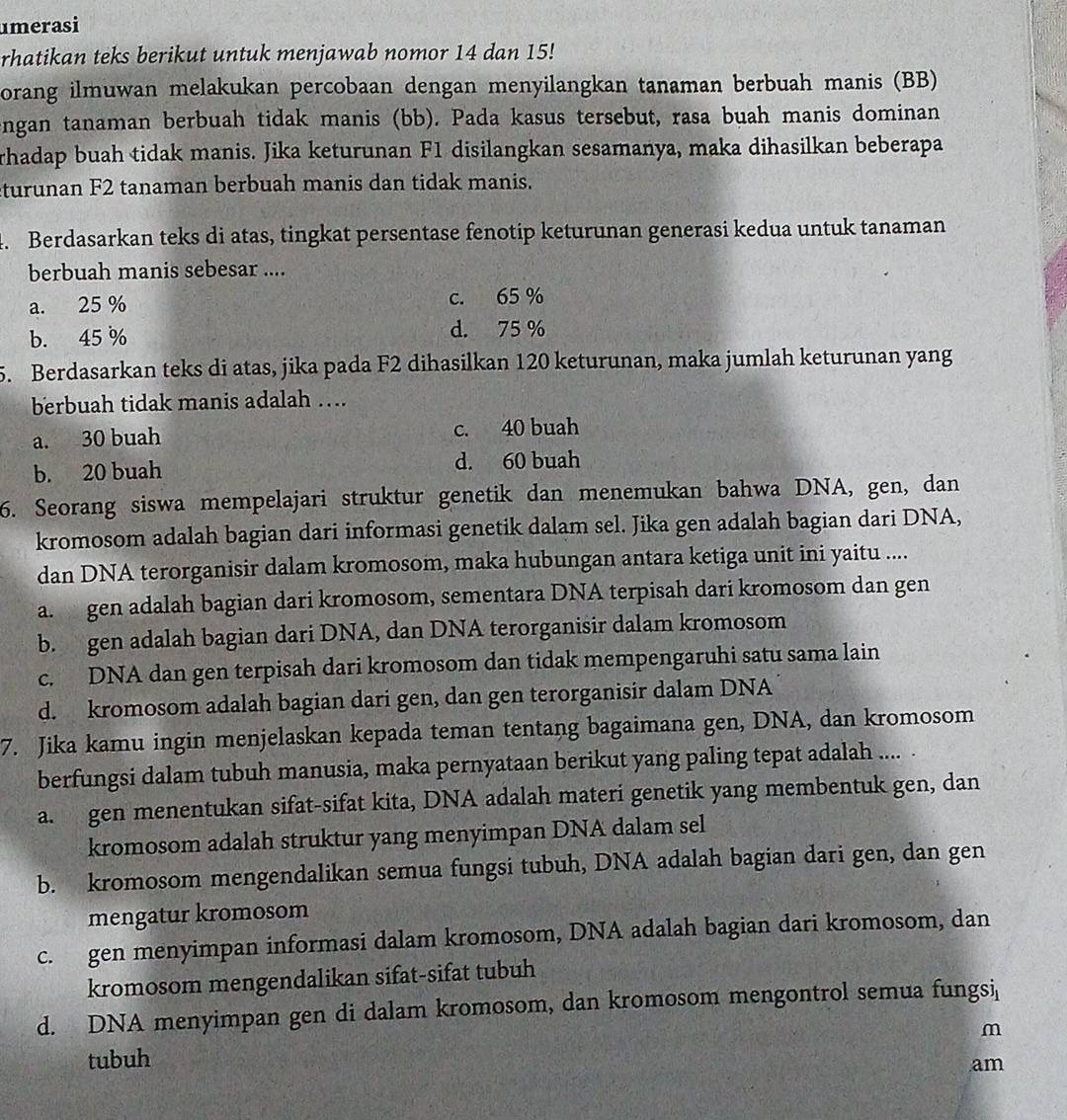 umerasi
rhatikan teks berikut untuk menjawab nomor 14 dan 15!
orang ilmuwan melakukan percobaan dengan menyilangkan tanaman berbuah manis (BB)
engan tanaman berbuah tidak manis (bb). Pada kasus tersebut, rasa buah manis dominan
rhadap buah tidak manis. Jika keturunan F1 disilangkan sesamanya, maka dihasilkan beberapa
turunan F2 tanaman berbuah manis dan tidak manis.
4. Berdasarkan teks di atas, tingkat persentase fenotip keturunan generasi kedua untuk tanaman
berbuah manis sebesar ....
a. 25 % c. 65 %
b. 45 % d. 75 %
5. Berdasarkan teks di atas, jika pada F2 dihasilkan 120 keturunan, maka jumlah keturunan yang
berbuah tidak manis adalah …
a. 30 buah c. 40 buah
b. 20 buah d. 60 buah
6. Seorang siswa mempelajari struktur genetik dan menemukan bahwa DNA, gen, dan
kromosom adalah bagian dari informasi genetik dalam sel. Jika gen adalah bagian dari DNA,
dan DNA terorganisir dalam kromosom, maka hubungan antara ketiga unit ini yaitu ....
a. gen adalah bagian dari kromosom, sementara DNA terpisah dari kromosom dan gen
b. gen adalah bagian dari DNA, dan DNA terorganisir dalam kromosom
c. DNA dan gen terpisah dari kromosom dan tidak mempengaruhi satu sama lain
d. kromosom adalah bagian dari gen, dan gen terorganisir dalam DNA
7. Jika kamu ingin menjelaskan kepada teman tentang bagaimana gen, DNA, dan kromosom
berfungsi dalam tubuh manusia, maka pernyataan berikut yang paling tepat adalah ....
a. gen menentukan sifat-sifat kita, DNA adalah materi genetik yang membentuk gen, dan
kromosom adalah struktur yang menyimpan DNA dalam sel
b. kromosom mengendalikan semua fungsi tubuh, DNA adalah bagian dari gen, dan gen
mengatur kromosom
c. gen menyimpan informasi dalam kromosom, DNA adalah bagian dari kromosom, dan
kromosom mengendalikan sifat-sifat tubuh
d. DNA menyimpan gen di dalam kromosom, dan kromosom mengontrol semua fungsi
m
tubuh
am