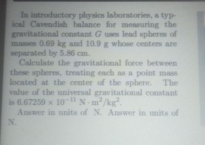 In introductory physics laboratories, a typ- 
ical Cavendish balance for measuring the 
gravitational constant G uses lead spheres of 
masses 0.69 kg and 10.9 g whose centers are 
separated by 5.86 cm. 
Calculate the gravitational force between 
these spheres, treating each as a point mass 
located at the center of the sphere. The 
value of the universal gravitational constant 
is 6.67259* 10^(-11)N· m^2/kg^2. 
Answer in units of N. Answer in units of
N.