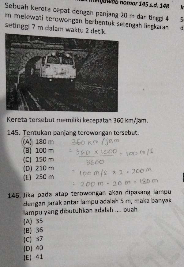 menjawab nomor 145 s.d. 148 Ir
Sebuah kereta cepat dengan panjang 20 m dan tinggi 4 S
m melewati terowongan berbentuk setengah lingkaran d
setinggi 7 m dalam waktu 2 detik.
Kereta tersebut memiliki kecepatan 360 km/jam.
145. Tentukan panjang terowongan tersebut.
(A) 180 m
(B) 100 m
(C) 150 m
(D) 210 m
(E) 250 m
146. Jika pada atap terowongan akan dipasang lampu
dengan jarak antar lampu adalah 5 m, maka banyak
lampu yang dibutuhkan adalah .... buah
(A) 35
(B) 36
(C) 37
(D) 40
(E) 41