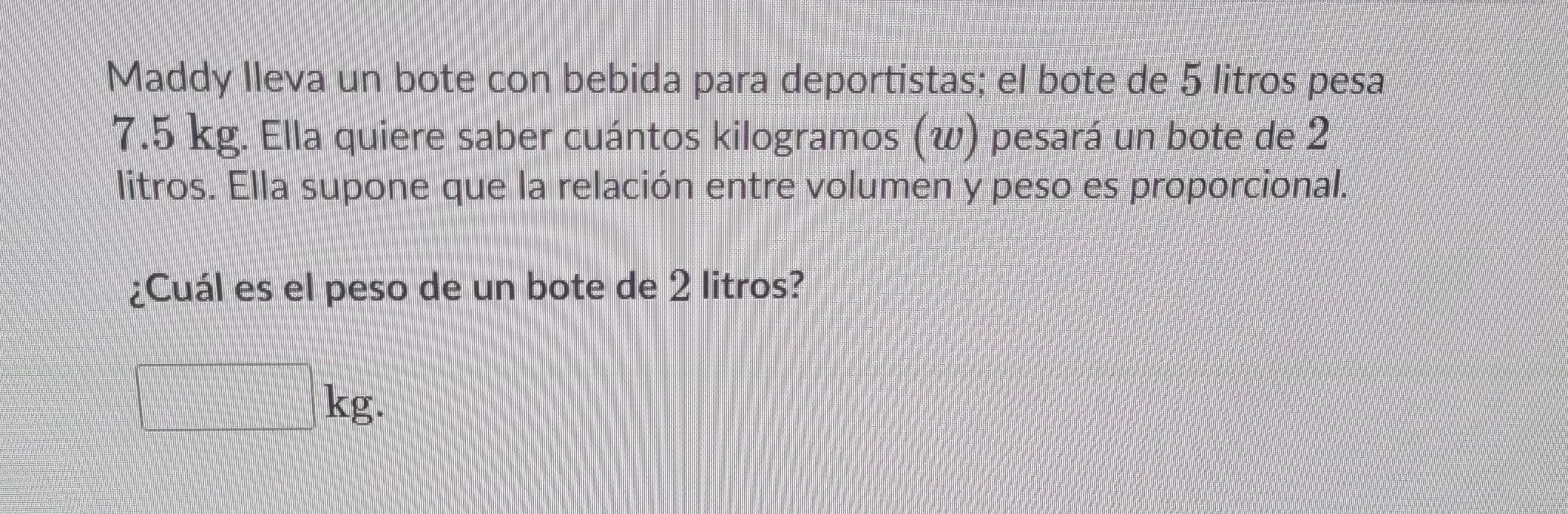 Maddy lleva un bote con bebida para deportistas; el bote de 5 litros pesa
7.5 kg. Ella quiere saber cuántos kilogramos (w) pesará un bote de 2
litros. Ella supone que la relación entre volumen y peso es proporcional. 
¿Cuál es el peso de un bote de 2 litros?
□ kg.