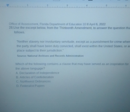 Office of Assessment, Florida Department of Education 10 III April 6, 2022
28.Use the excerpt below, from the Thirteenth Amendment, to answer the question th
follows.
"Neither slavery nor involuntary servitude, except as a punishment for crime wher
the party shall have been duly convicted, shall exist within the United States, or a
place subject to their jurisdiction."
Source: National Archives and Records Administration
Which of the following contains a clause that may have served as an inspiration for
the above language?
A. Declaration of Independence
B. Articles of Confederation
C. Northwest Ordinances
D. Federalist Papers