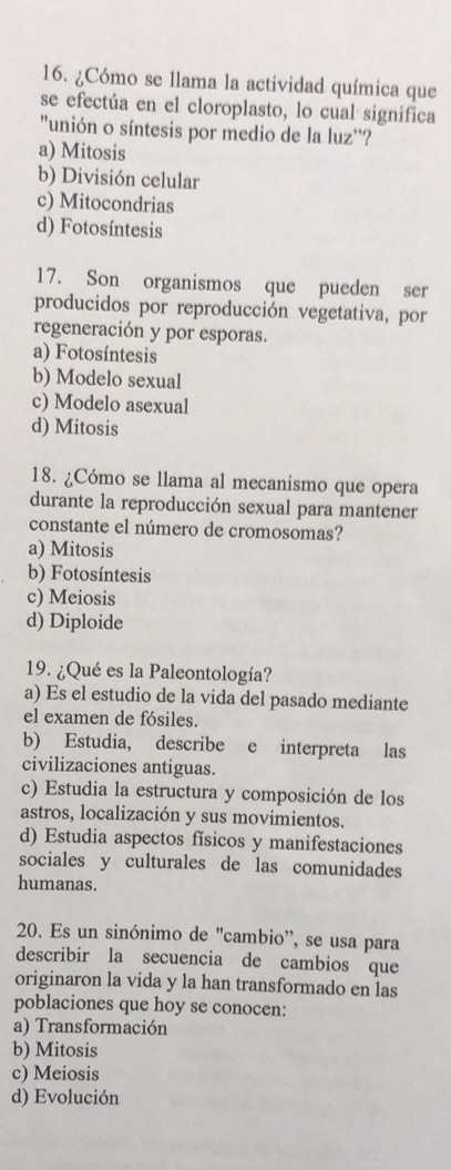 ¿Cómo se llama la actividad química que
se efectúa en el cloroplasto, lo cual significa
"unión o síntesis por medio de la luz''?
a) Mitosis
b) División celular
c) Mitocondrias
d) Fotosíntesis
17. Son organismos que pueden ser
producidos por reproducción vegetativa, por
regeneración y por esporas.
a) Fotosíntesis
b) Modelo sexual
c) Modelo asexual
d) Mitosis
18. ¿Cómo se llama al mecanismo que opera
durante la reproducción sexual para mantener
constante el número de cromosomas?
a) Mitosis
b) Fotosíntesis
c) Meiosis
d) Diploide
19. ¿Qué es la Paleontología?
a) Es el estudio de la vida del pasado mediante
el examen de fósiles.
b) Estudia, describe e interpreta las
civilizaciones antiguas.
c) Estudia la estructura y composición de los
astros, localización y sus movimientos.
d) Estudia aspectos físicos y manifestaciones
sociales y culturales de las comunidades
humanas.
20. Es un sinónimo de "cambio', se usa para
describir la secuencia de cambios que
originaron la vida y la han transformado en las
poblaciones que hoy se conocen:
a) Transformación
b) Mitosis
c) Meiosis
d) Evolución