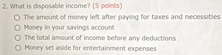 What is disposable income? (5 points)
The amount of money left after paying for taxes and necessities
Money in your savings account
The total amount of income before any deductions
Money set aside for entertainment expenses