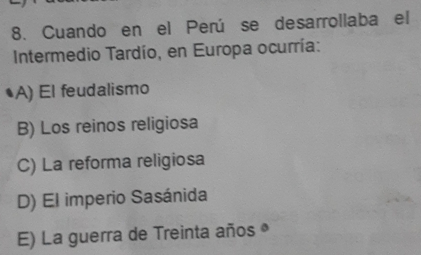 Cuando en el Perú se desarrollaba el
Intermedio Tardío, en Europa ocurría:
A) El feudalismo
B) Los reinos religiosa
C) La reforma religiosa
D) El imperio Sasánida
E) La guerra de Treinta años •