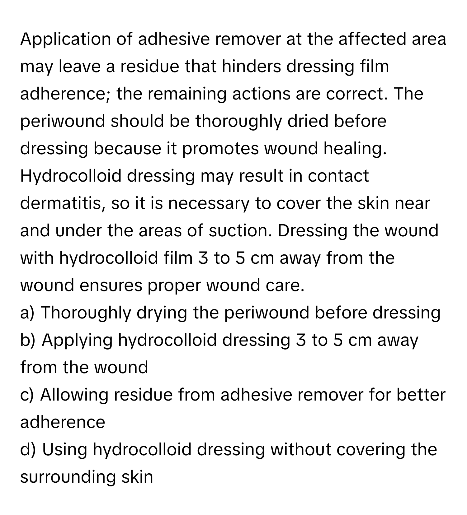 Application of adhesive remover at the affected area may leave a residue that hinders dressing film adherence; the remaining actions are correct. The periwound should be thoroughly dried before dressing because it promotes wound healing. Hydrocolloid dressing may result in contact dermatitis, so it is necessary to cover the skin near and under the areas of suction. Dressing the wound with hydrocolloid film 3 to 5 cm away from the wound ensures proper wound care.

a) Thoroughly drying the periwound before dressing
b) Applying hydrocolloid dressing 3 to 5 cm away from the wound
c) Allowing residue from adhesive remover for better adherence
d) Using hydrocolloid dressing without covering the surrounding skin