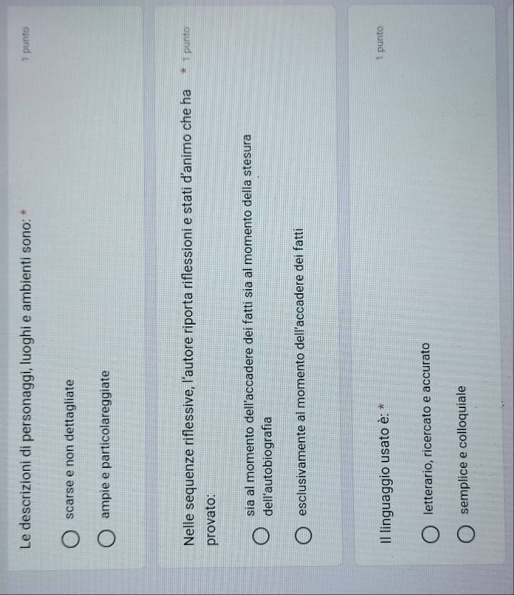 Le descrizioni di personaggi, luoghi e ambienti sono: * 1 punto
scarse e non dettagliate
ampie e particolareggiate
Nelle sequenze riflessive, l’autore riporta riflessioni e stati d'animo che ha * 1 punto
provato:
sia al momento dell’accadere dei fatti sia al momento della stesura
dell'autobiografía
esclusivamente al momento dell’accadere dei fatti
Il linguaggio usato è: * 1 punto
letterario, ricercato e accurato
semplice e colloquiale
