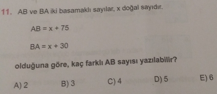 AB ve BA iki basamaklı sayılar, x doğal sayıdır.
AB=x+75
BA=x+30
olduğuna göre, kaç farklı AB sayısı yazılabilir?
A) 2 B) 3 C) 4 D) 5 E) 6