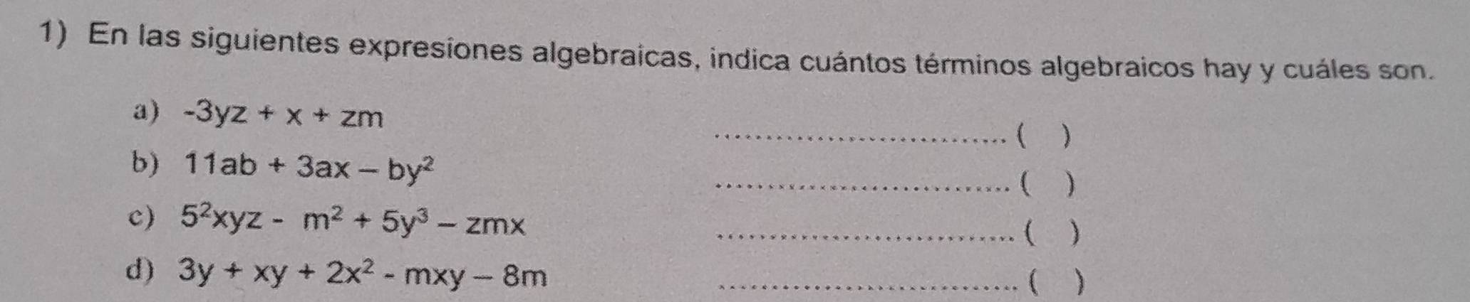 En las siguientes expresiones algebraicas, indica cuántos términos algebraicos hay y cuáles son. 
a) -3yz+x+zm
_( ) 
b) 11ab+3ax-by^2
_( ) 
c) 5^2xyz-m^2+5y^3-zmx _( ) 
d) 3y+xy+2x^2-mxy-8m _ 
(