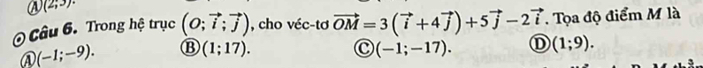 a (2;3)·
Câu 6. Trong hệ trục (O;vector i;vector j) , cho véc-tơ vector OM=3(vector i+4vector j)+5vector j-2vector i. Tọa độ điểm M là
C
A (-1;-9). B (1;17). (-1;-17). ① (1;9).