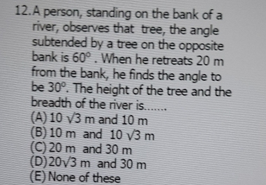 A person, standing on the bank of a
river, observes that tree, the angle
subtended by a tree on the opposite
bank is 60°. When he retreats 20 m
from the bank, he finds the angle to
be 30°. The height of the tree and the
breadth of the river is.......
(A) 10sqrt(3)m and 10 m
(B) 10 m and 10sqrt(3)m
(C) 20 m and 30 m
(D) 20sqrt(3)m and 30 m
(E) None of these