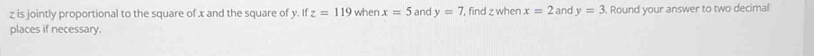 z is jointly proportional to the square of x and the square of y. If z=119 when x=5 and y=7 , find z when x=2 and y=3. Round your answer to two decimal 
places if necessary.