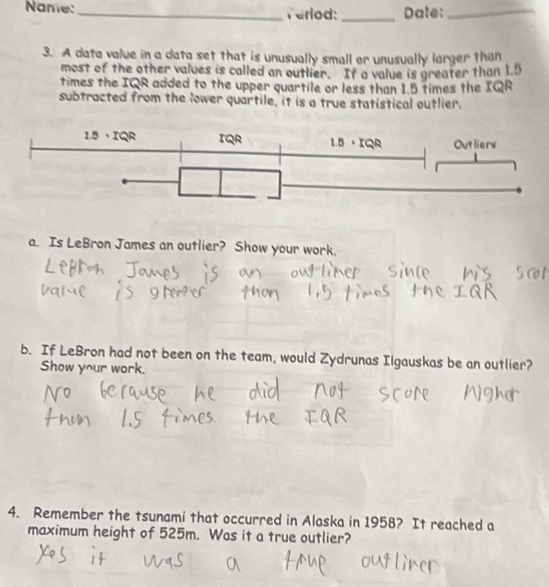 Name:_ Verlod:_ Date:_ 
3. A data value in a data set that is unusually small or unusually larger than 
most of the other values is called an outlier. If a value is greater than 1.5
times the IQR added to the upper quartile or less than 1.5 times the IQR 
subtracted from the lower quartile, it is a true statistical outlier. 
a. Is LeBron James an outlier? Show your work. 
b. If LeBron had not been on the team, would Zydrunas Ilgauskas be an outlier? 
Show your work. 
4. Remember the tsunami that occurred in Alaska in 1958? It reached a 
maximum height of 525m. Was it a true outlier?
